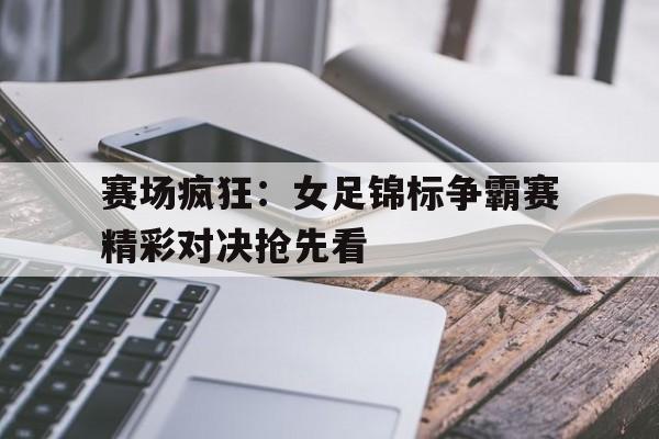 AYX体育赛事-关于赛场疯狂：女足锦标争霸赛精彩对决抢先看的信息